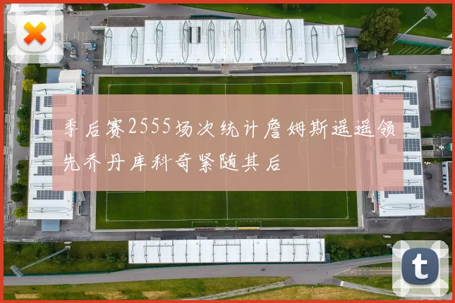 季后赛2555场次统计詹姆斯遥遥领先乔丹库科奇紧随其后