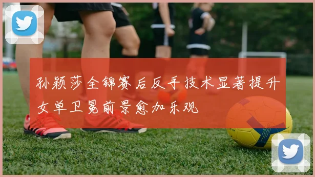 孙颖莎全锦赛后反手技术显著提升女单卫冕前景愈加乐观