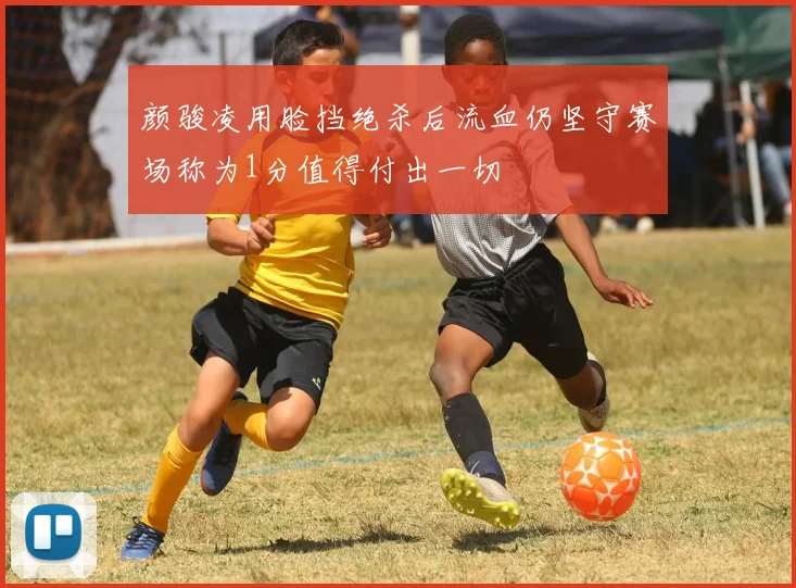 颜骏凌用脸挡绝杀后流血仍坚守赛场称为1分值得付出一切