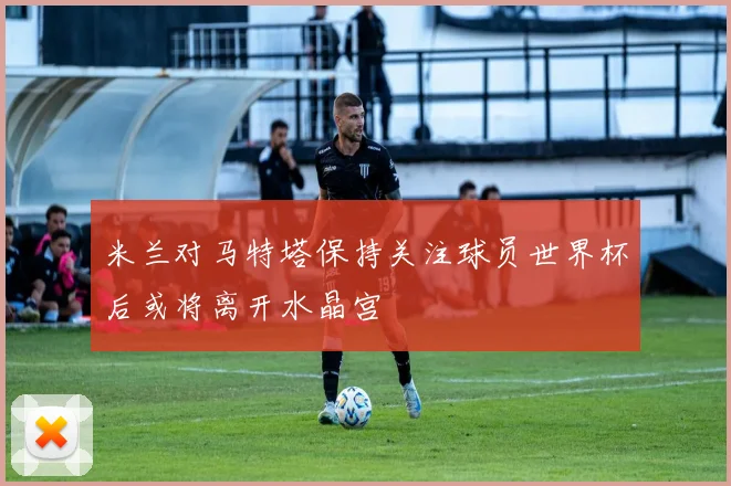 米兰对马特塔保持关注球员世界杯后或将离开水晶宫