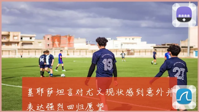 基耶萨坦言对尤文现状感到意外并表达强烈回归愿望