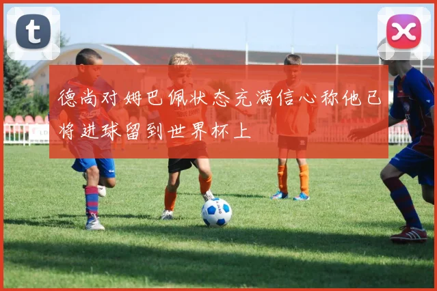 德尚对姆巴佩状态充满信心称他已将进球留到世界杯上