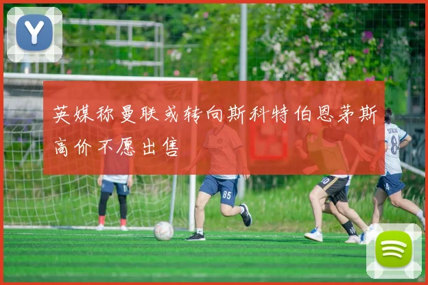 英媒称曼联或转向斯科特伯恩茅斯高价不愿出售