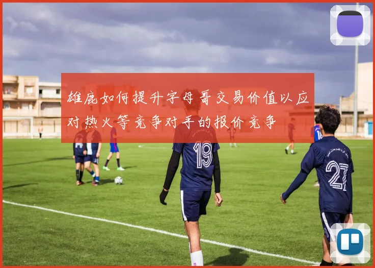 雄鹿如何提升字母哥交易价值以应对热火等竞争对手的报价竞争