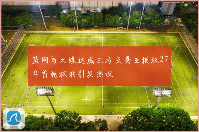 篮网与火媒达成三方交易互换权27年首轮权利引发热议