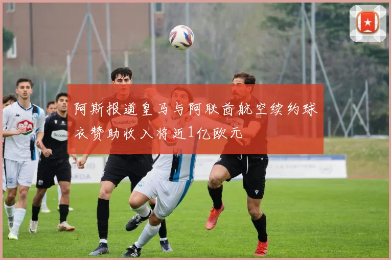 阿斯报道皇马与阿联酋航空续约球衣赞助收入将近1亿欧元
