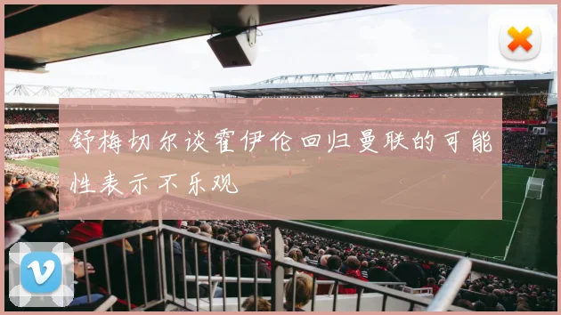 舒梅切尔谈霍伊伦回归曼联的可能性表示不乐观