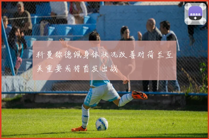 科曼称德佩身体状况改善对荷兰至关重要或将首发出战