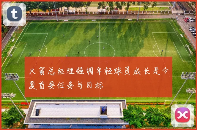 火箭总经理强调年轻球员成长是今夏首要任务与目标