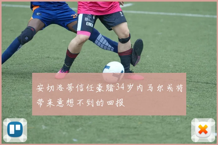 安切洛蒂信任豪赌34岁内马尔或将带来意想不到的回报