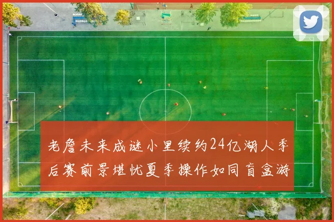 老詹未来成谜小里续约24亿湖人季后赛前景堪忧夏季操作如同盲盒游戏