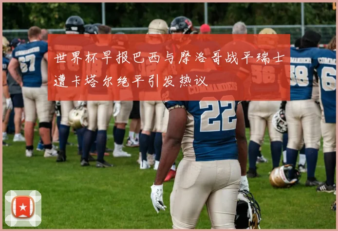 世界杯早报巴西与摩洛哥战平瑞士遭卡塔尔绝平引发热议