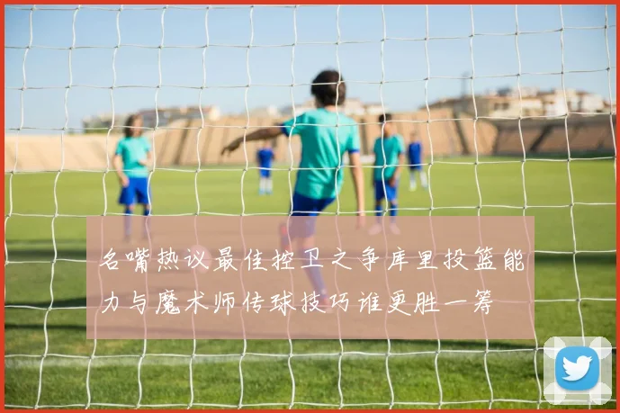 名嘴热议最佳控卫之争库里投篮能力与魔术师传球技巧谁更胜一筹