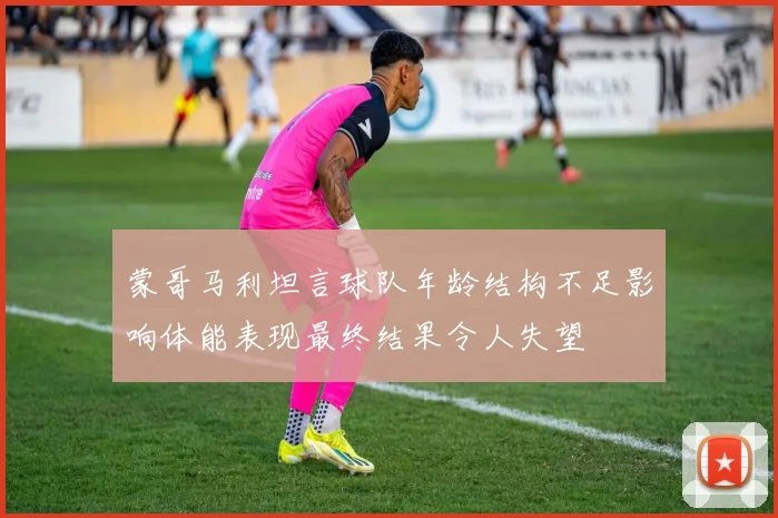 蒙哥马利坦言球队年龄结构不足影响体能表现最终结果令人失望