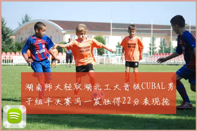 湖南师大轻取湖北工大晋级CUBAL男子组半决赛冯一宸独得22分表现抢眼