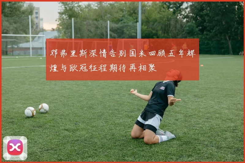 邓弗里斯深情告别国米回顾五年辉煌与欧冠征程期待再相聚