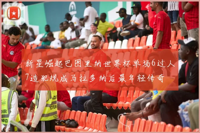 新星崛起巴图里纳世界杯单场6过人7造犯规成马拉多纳后最年轻传奇